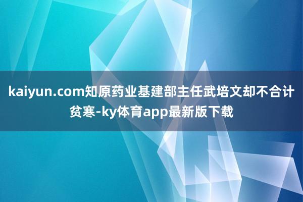 kaiyun.com知原药业基建部主任武培文却不合计贫寒-ky体育app最新版下载
