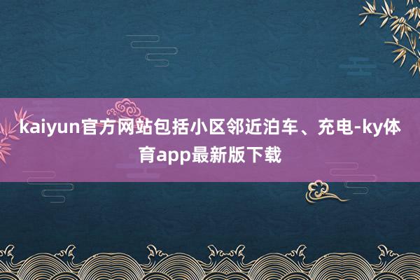 kaiyun官方网站包括小区邻近泊车、充电-ky体育app最新版下载