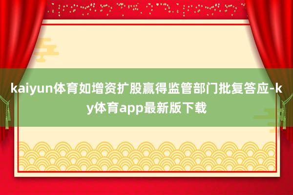 kaiyun体育如增资扩股赢得监管部门批复答应-ky体育app最新版下载