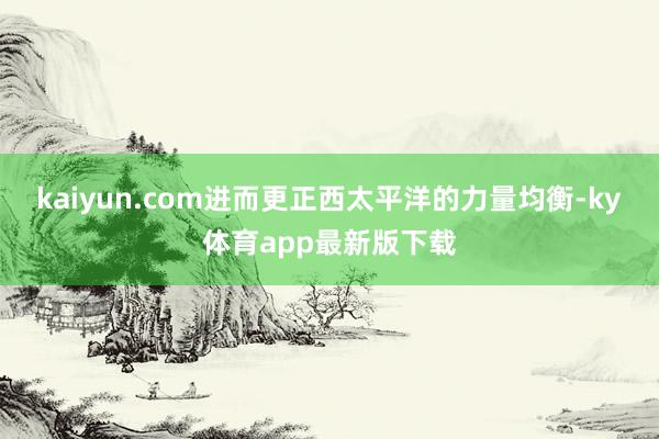 kaiyun.com进而更正西太平洋的力量均衡-ky体育app最新版下载