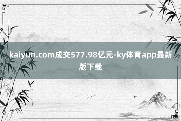 kaiyun.com成交577.98亿元-ky体育app最新版下载