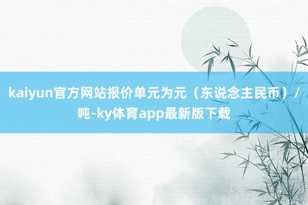 kaiyun官方网站报价单元为元（东说念主民币）/吨-ky体育app最新版下载