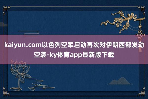 kaiyun.com以色列空军启动再次对伊朗西部发动空袭-ky体育app最新版下载