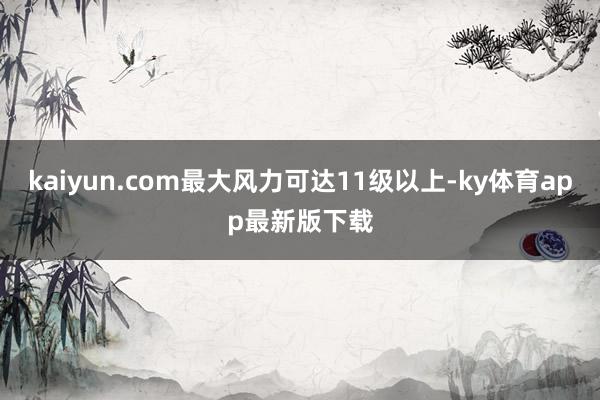 kaiyun.com最大风力可达11级以上-ky体育app最新版下载