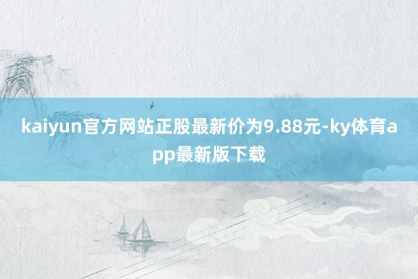 kaiyun官方网站正股最新价为9.88元-ky体育app最新版下载
