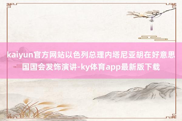 kaiyun官方网站以色列总理内塔尼亚胡在好意思国国会发饰演讲-ky体育app最新版下载