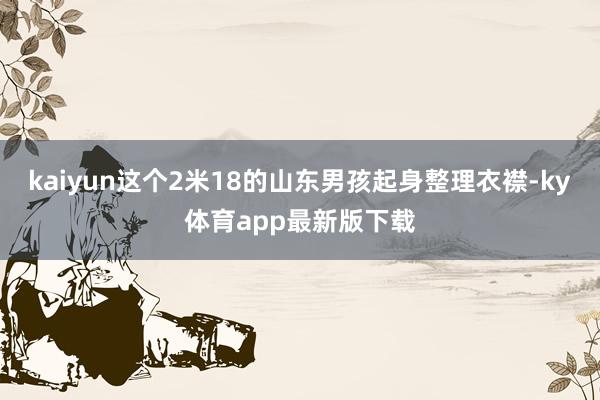 kaiyun这个2米18的山东男孩起身整理衣襟-ky体育app最新版下载