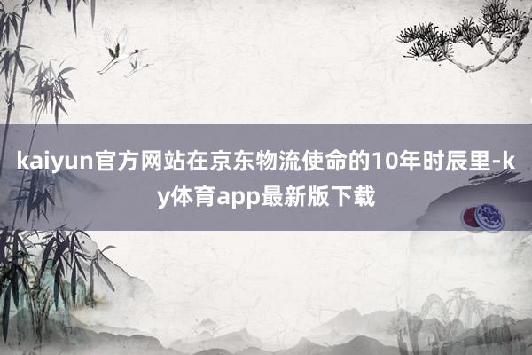 kaiyun官方网站在京东物流使命的10年时辰里-ky体育app最新版下载