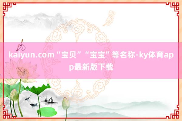 kaiyun.com“宝贝”“宝宝”等名称-ky体育app最新版下载