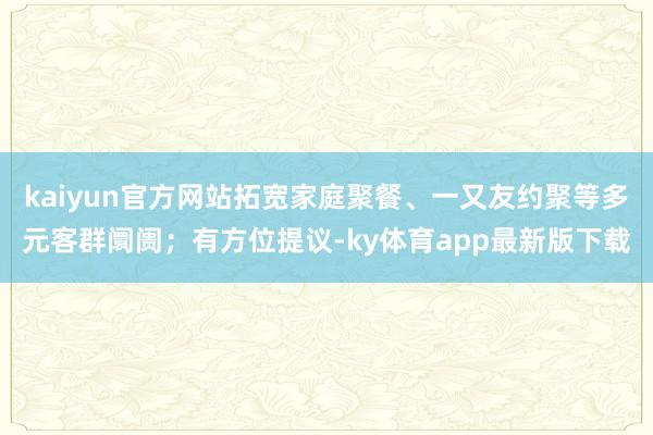 kaiyun官方网站拓宽家庭聚餐、一又友约聚等多元客群阛阓；有方位提议-ky体育app最新版下载