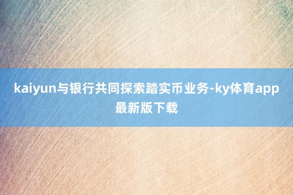 kaiyun与银行共同探索踏实币业务-ky体育app最新版下载