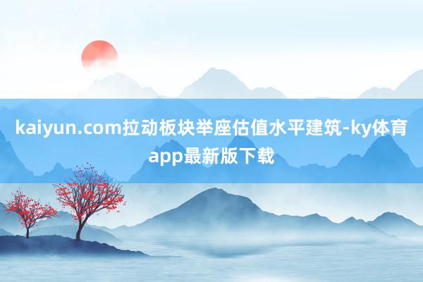 kaiyun.com拉动板块举座估值水平建筑-ky体育app最新版下载
