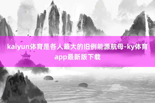 kaiyun体育是各人最大的旧例能源航母-ky体育app最新版下载