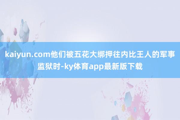 kaiyun.com他们被五花大绑押往内比王人的军事监狱时-ky体育app最新版下载