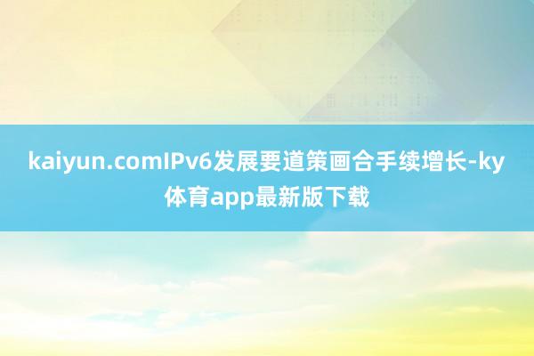 kaiyun.comIPv6发展要道策画合手续增长-ky体育app最新版下载