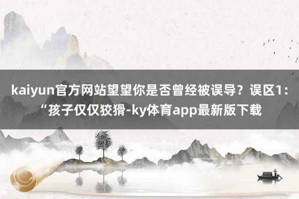 kaiyun官方网站望望你是否曾经被误导？误区1：“孩子仅仅狡猾-ky体育app最新版下载