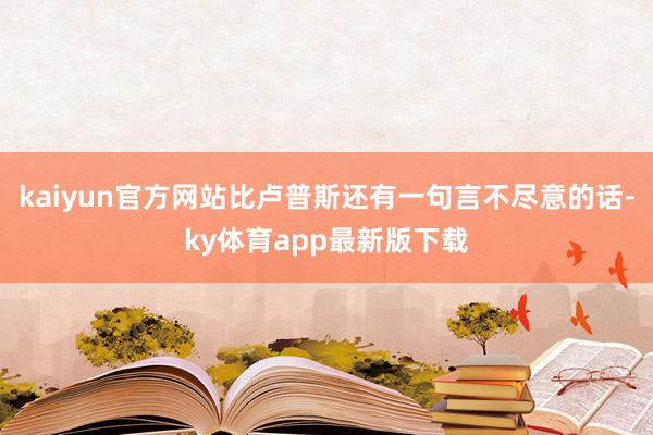 kaiyun官方网站比卢普斯还有一句言不尽意的话-ky体育app最新版下载