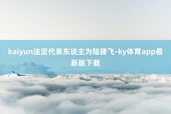kaiyun法定代表东谈主为陆建飞-ky体育app最新版下载