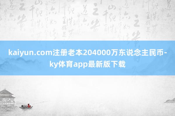 kaiyun.com注册老本204000万东说念主民币-ky体育app最新版下载