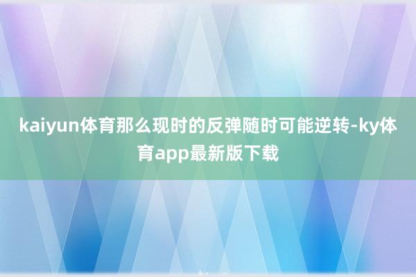 kaiyun体育那么现时的反弹随时可能逆转-ky体育app最新版下载