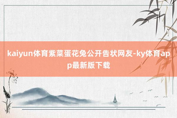 kaiyun体育紫菜蛋花兔公开告状网友-ky体育app最新版下载