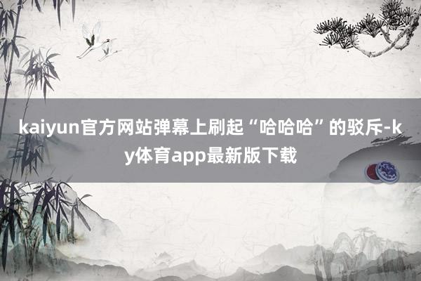 kaiyun官方网站弹幕上刷起“哈哈哈”的驳斥-ky体育app最新版下载