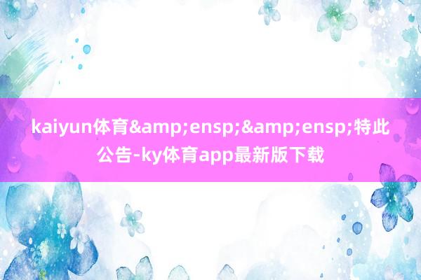 kaiyun体育&ensp;&ensp;特此公告-ky体育app最新版下载