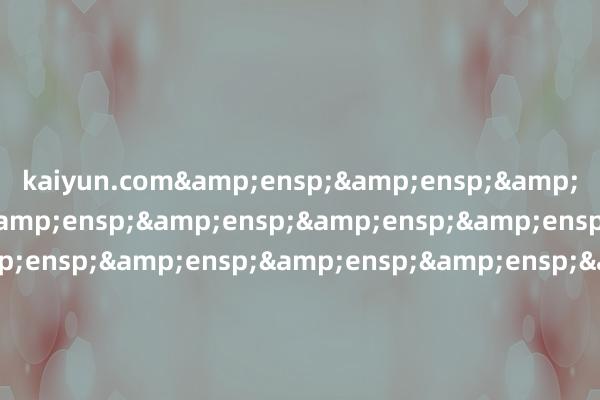kaiyun.com&ensp;&ensp;&ensp;&ensp;&ensp;&ensp;&ensp;&ensp;&ensp;&ensp;&ensp;&ensp;&ensp;&ensp;&ensp;&ensp;&ensp;&ensp;&ensp;&ensp;&ensp;&ensp;&ensp;&ensp;&ensp;&ensp;&ensp;&ensp;&ensp;&ensp;&ensp;&ens