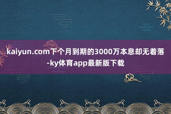 kaiyun.com下个月到期的3000万本息却无着落-ky体育app最新版下载