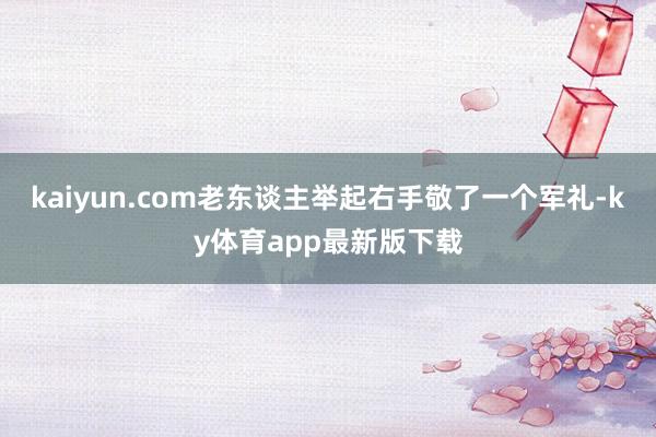 kaiyun.com老东谈主举起右手敬了一个军礼-ky体育app最新版下载