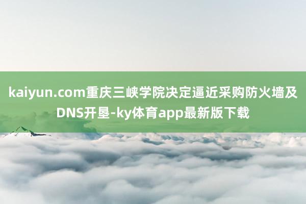 kaiyun.com重庆三峡学院决定逼近采购防火墙及DNS开垦-ky体育app最新版下载