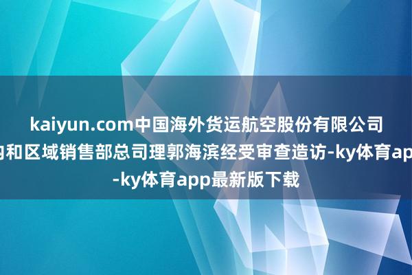 kaiyun.com中国海外货运航空股份有限公司华东大区国内和区域销售部总司理郭海滨经受审查造访-ky体育app最新版下载
