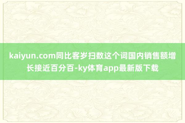 kaiyun.com同比客岁扫数这个词国内销售额增长接近百分百-ky体育app最新版下载