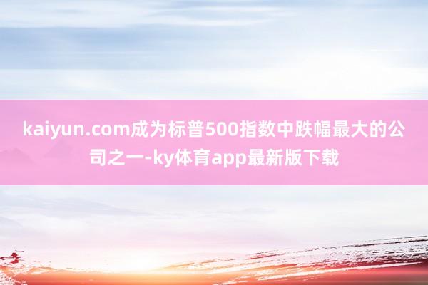 kaiyun.com成为标普500指数中跌幅最大的公司之一-ky体育app最新版下载
