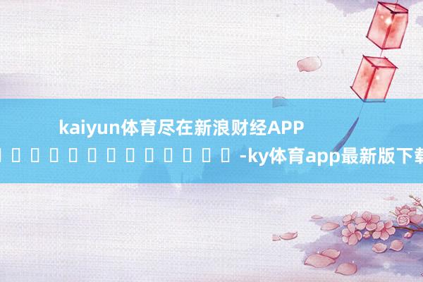 kaiyun体育尽在新浪财经APP -ky体育app最新版下载