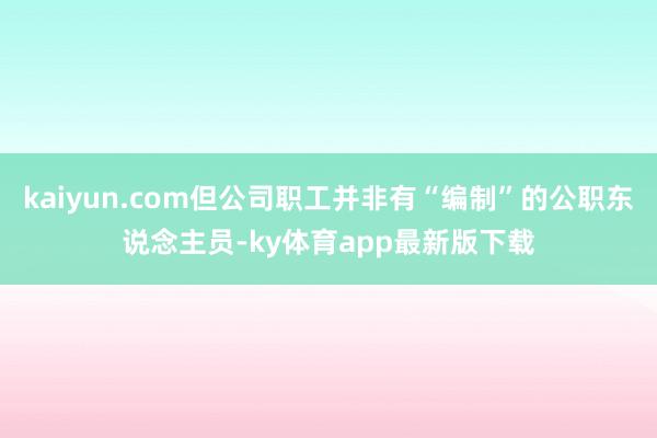 kaiyun.com但公司职工并非有“编制”的公职东说念主员-ky体育app最新版下载