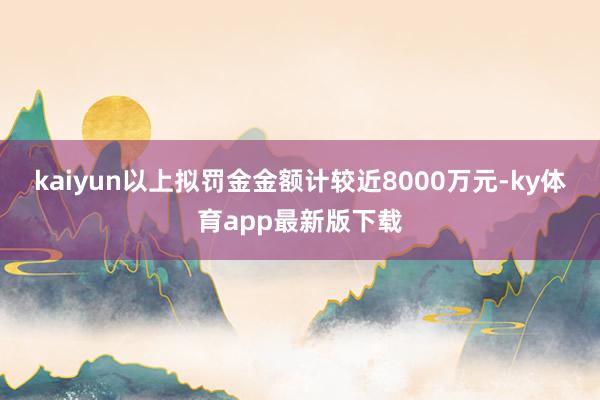 kaiyun 以上拟罚金金额计较近8000万元-ky体育app最新版下载