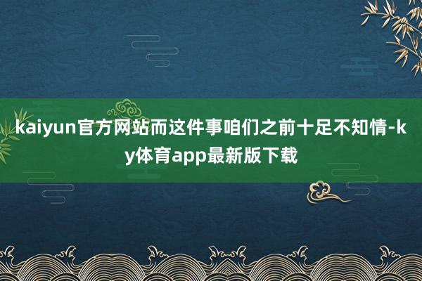 kaiyun官方网站而这件事咱们之前十足不知情-ky体育app最新版下载