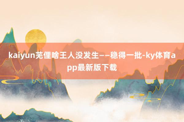 kaiyun芜俚啥王人没发生——稳得一批-ky体育app最新版下载