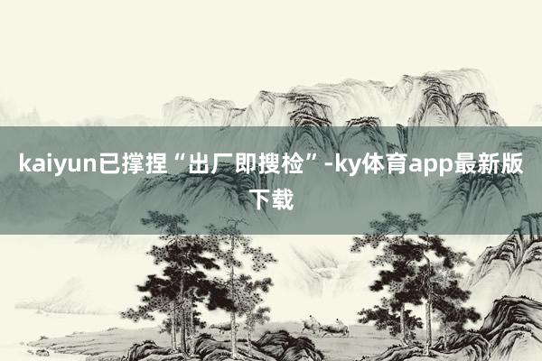 kaiyun已撑捏“出厂即搜检”-ky体育app最新版下载