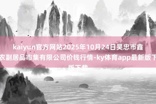 kaiyun官方网站2025年10月24日吴忠市鑫鲜农副居品市集有限公司价钱行情-ky体育app最新版下载