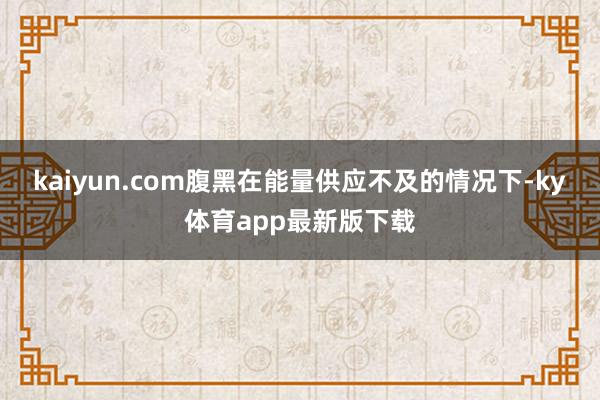kaiyun.com腹黑在能量供应不及的情况下-ky体育app最新版下载
