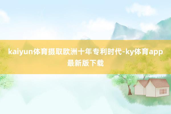kaiyun体育摄取欧洲十年专利时代-ky体育app最新版下载