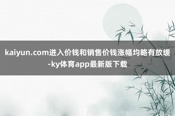 kaiyun.com进入价钱和销售价钱涨幅均略有放缓-ky体育app最新版下载