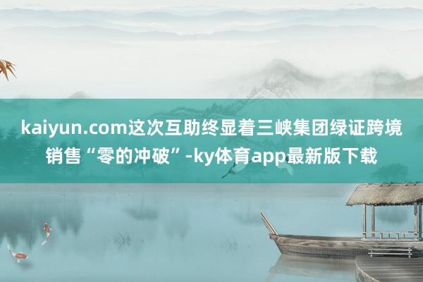kaiyun.com这次互助终显着三峡集团绿证跨境销售“零的冲破”-ky体育app最新版下载