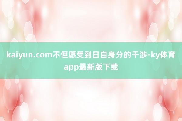 kaiyun.com不但愿受到日自身分的干涉-ky体育app最新版下载