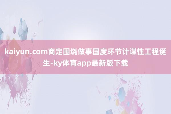 kaiyun.com商定围绕做事国度环节计谋性工程诞生-ky体育app最新版下载