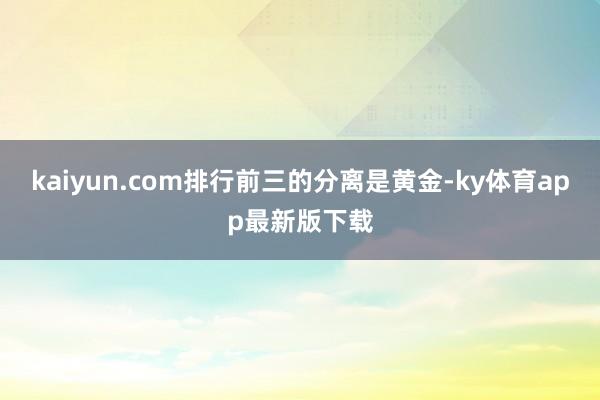 kaiyun.com排行前三的分离是黄金-ky体育app最新版下载