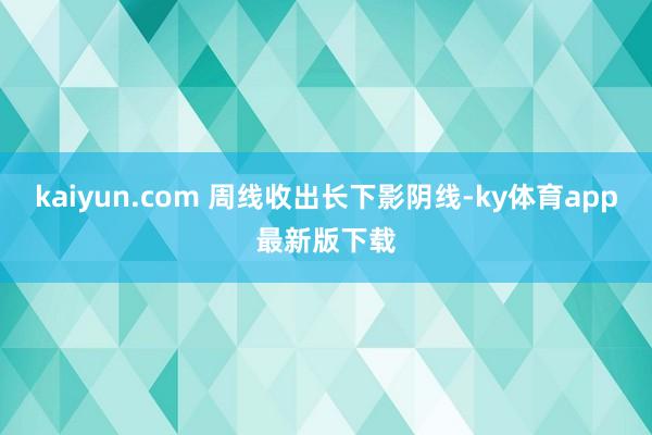 kaiyun.com 周线收出长下影阴线-ky体育app最新版下载