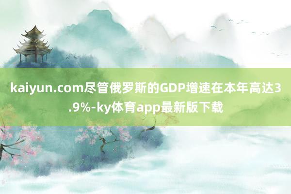 kaiyun.com尽管俄罗斯的GDP增速在本年高达3.9%-ky体育app最新版下载